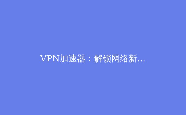 VPN加速器：解锁网络新维度的五大核心优势 - 2