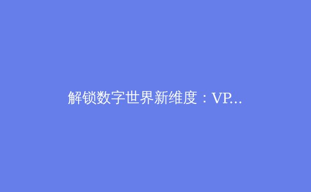 解锁数字世界新维度：VPN加速器如何成为现代网民必备利器