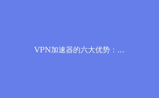 VPN加速器的六大优势：为什么它是现代网民必备工具？ - 3