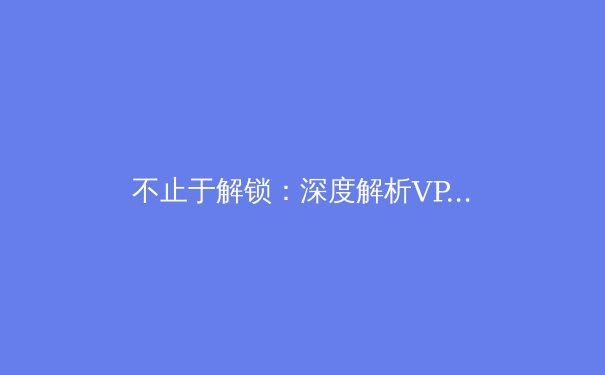 不止于解锁：深度解析VPN加速器如何重塑你的数字世界 - 2