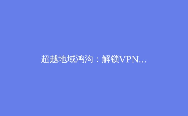 超越地域鸿沟：解锁VPN加速器的核心价值与专业应用场景