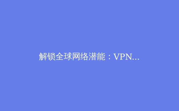 解锁全球网络潜能：VPN加速器带来的五大核心优势与深度价值解析 - 4