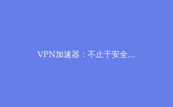 VPN加速器：不止于安全，更是解锁全球网络潜能的效率引擎 - 4